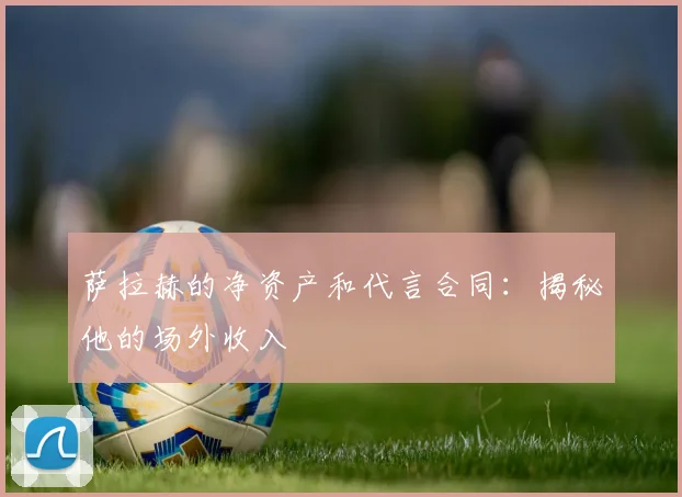 萨拉赫的净资产和代言合同：揭秘他的场外收入