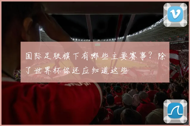 国际足联旗下有哪些主要赛事？除了世界杯你还应知道这些
