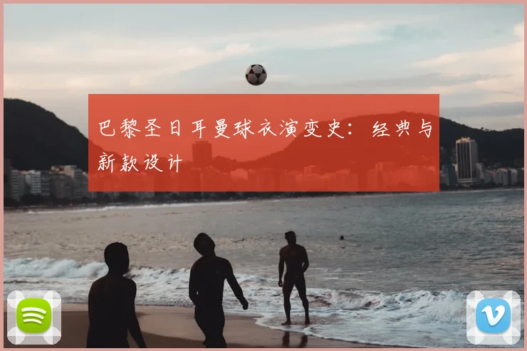 巴黎圣日耳曼球衣演变史：经典与新款设计