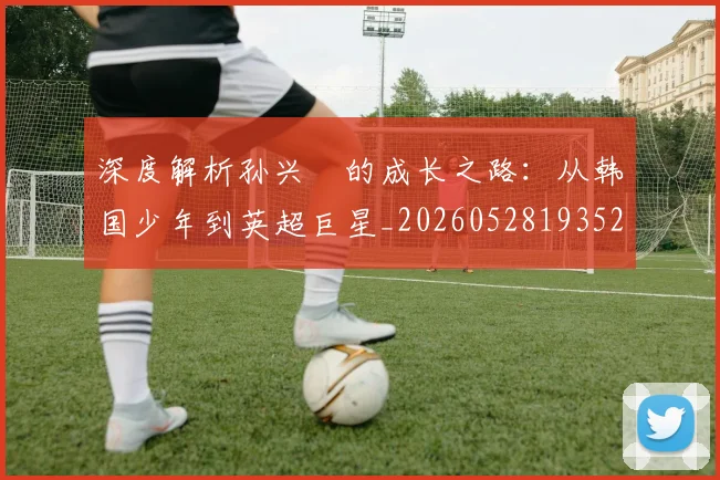 深度解析孙兴慜的成长之路：从韩国少年到英超巨星_20260528193521_20260610170143