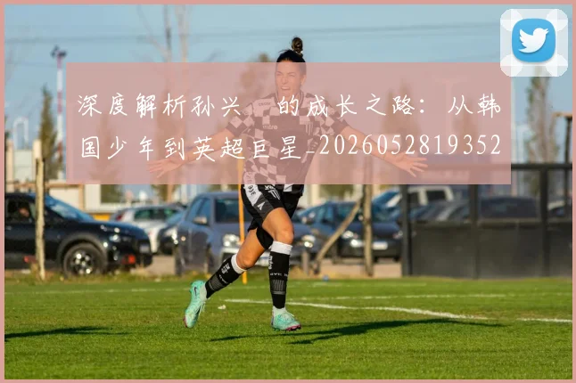 深度解析孙兴慜的成长之路：从韩国少年到英超巨星_20260528193521_20260610170143